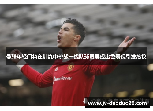 曼联年轻门将在训练中挑战一线队球员展现出色表现引发热议