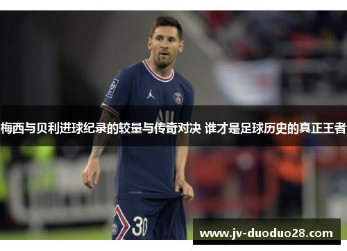 梅西与贝利进球纪录的较量与传奇对决 谁才是足球历史的真正王者