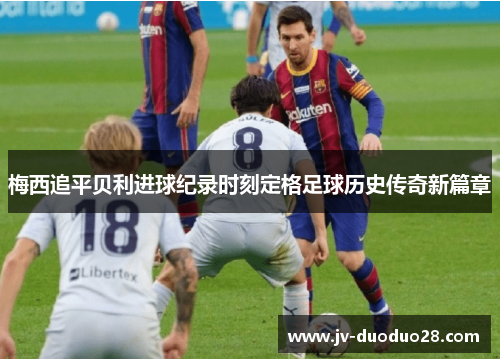 梅西追平贝利进球纪录时刻定格足球历史传奇新篇章 梅西追平贝利进球纪录时刻定格足球历史传奇新篇章