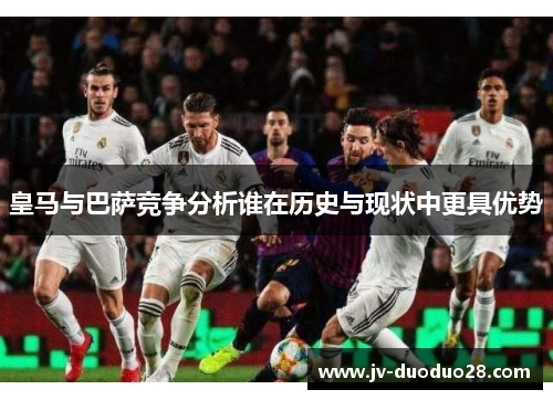 皇马与巴萨竞争分析谁在历史与现状中更具优势 皇马与巴萨竞争分析谁在历史与现状中更具优势