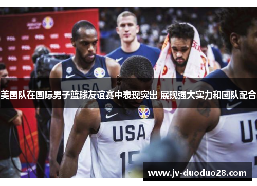 美国队在国际男子篮球友谊赛中表现突出 展现强大实力和团队配合