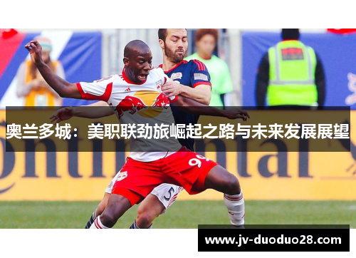 奥兰多城:美职联劲旅崛起之路与未来发展展望 奥兰多城:美职联劲旅崛起之路与未来发展展望