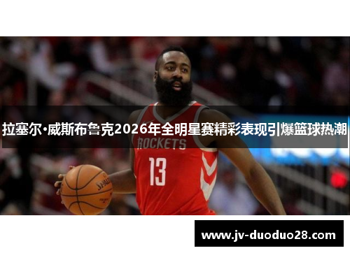 拉塞尔·威斯布鲁克2026年全明星赛精彩表现引爆篮球热潮