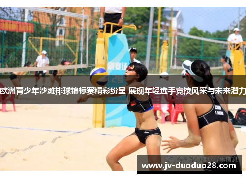欧洲青少年沙滩排球锦标赛精彩纷呈 展现年轻选手竞技风采与未来潜力