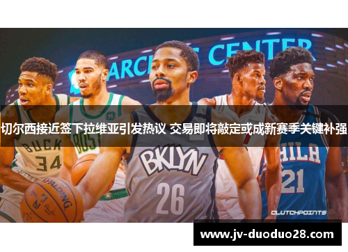 切尔西接近签下拉维亚引发热议 交易即将敲定或成新赛季关键补强