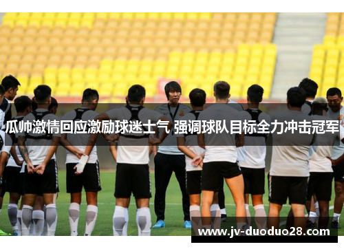 瓜帅激情回应激励球迷士气 强调球队目标全力冲击冠军