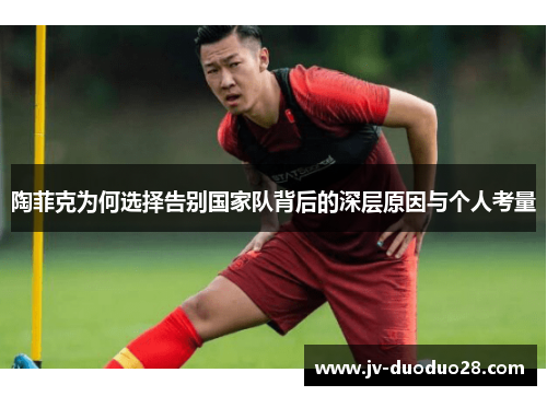 陶菲克为何选择告别国家队背后的深层原因与个人考量 陶菲克为何选择告别国家队背后的深层原因与个人考量